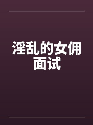 淫乱的女佣面试笔趣阁无弹窗