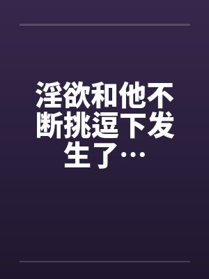 淫欲和他不断挑逗下发生了…笔趣阁无弹窗