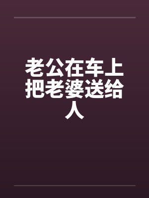 老公在车上把老婆送给人by佚名笔趣阁无弹窗