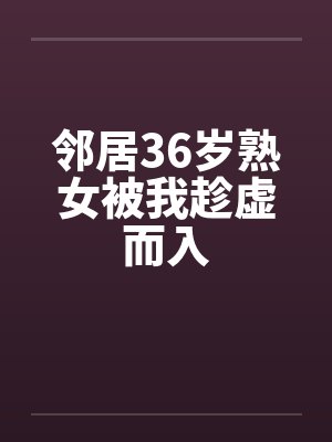 邻居36岁熟女被我趁虚而入by佚名笔趣阁无弹窗