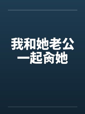 我和她老公一起肏她笔趣阁无弹窗