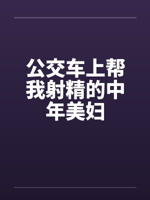 公交车上帮我射精的中年美妇by佚名