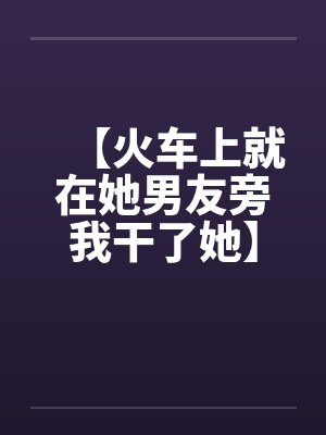 【火车上就在她男友旁我干了她】（火车里的一次激情）作者：不详