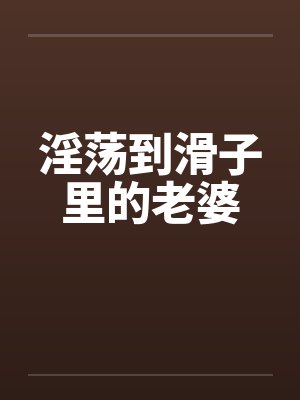 淫荡到滑子里的老婆