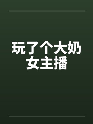 玩了个大奶女主播by佚名