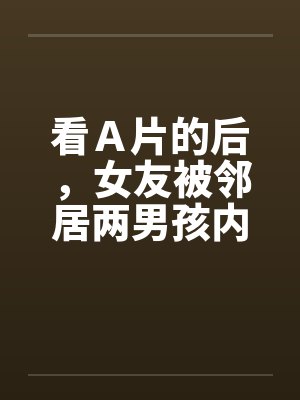 看Ａ片的后，女友被邻居两男孩内射by佚名笔趣阁无弹窗