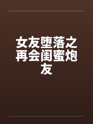 女友堕落之再会闺蜜炮友by佚名笔趣阁无弹窗