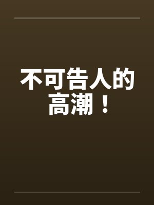 不可告人的高潮！笔趣阁无弹窗