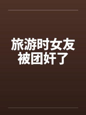 旅游时女友被团奸了by佚名