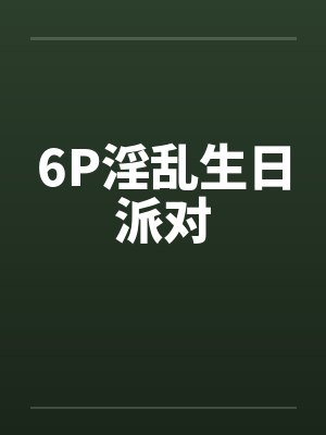 6P淫乱生日派对笔趣阁无弹窗