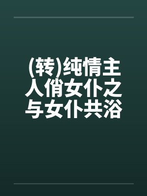 (转)纯情主人俏女仆之与女仆共浴笔趣阁无弹窗