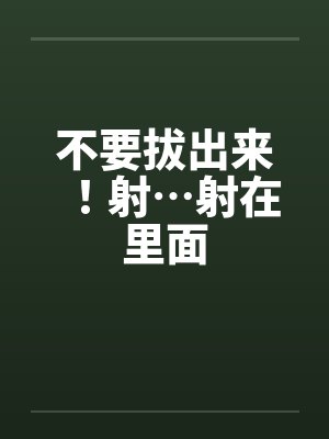 不要拔出来!射…射在里面by佚名
