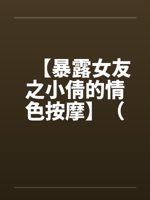 【暴露女友之小倩的情色按摩】(全)作者:holdme1234by佚名