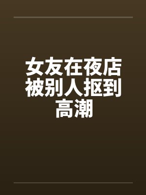 女友在夜店被别人抠到高潮by佚名笔趣阁无弹窗