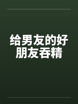 给男友的好朋友吞精笔趣阁无弹窗