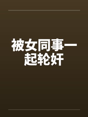 被女同事一起轮奸by佚名笔趣阁无弹窗