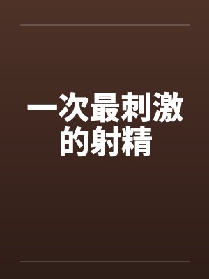 一次最刺激的射精by佚名笔趣阁无弹窗