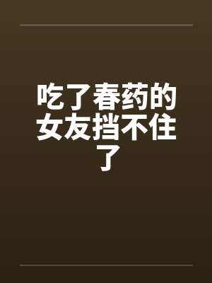 吃了春药的女友挡不住了by佚名笔趣阁无弹窗