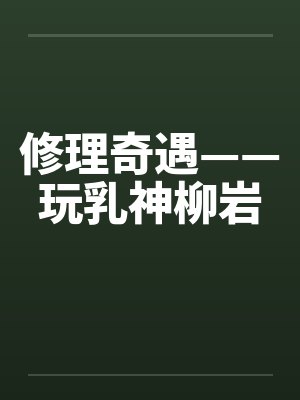 修理奇遇——玩乳神柳岩笔趣阁无弹窗