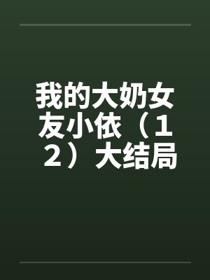 我的大奶女友小依（１２）大结局by佚名