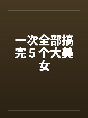 一次全部搞完５个大美女by佚名笔趣阁无弹窗