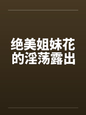 绝美姐妹花的淫荡露出笔趣阁无弹窗