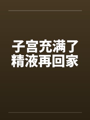 子宫充满了精液再回家