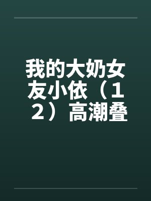 我的大奶女友小依(12)高潮叠起-精彩大结局