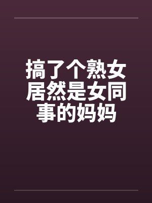 搞了个熟女居然是女同事的妈妈笔趣阁无弹窗