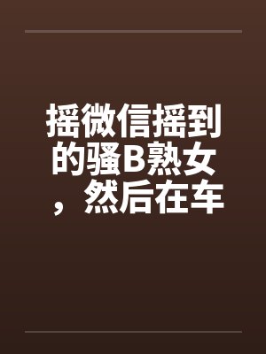 摇微信摇到的骚B熟女，然后在车里玩笔趣阁无弹窗