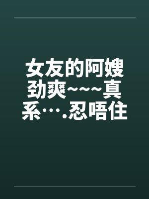 女友的阿嫂劲爽~~~真系….忍唔住 part 1-14 全笔趣阁无弹窗