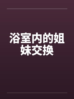 浴室内的姐妹交换by佚名笔趣阁无弹窗