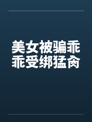 美女被骗乖乖受绑猛肏笔趣阁无弹窗