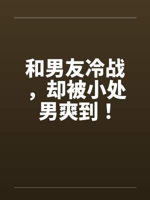 和男友冷战，却被小处男爽到！