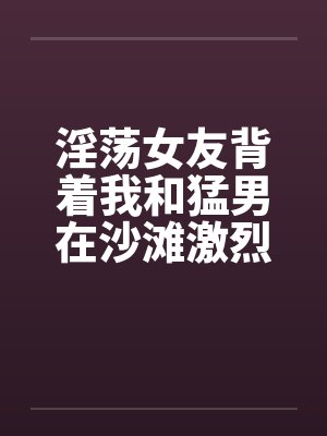 淫荡女友背着我和猛男在沙滩激烈性爱by佚名笔趣阁无弹窗