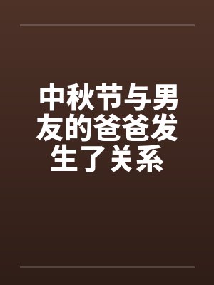 中秋节与男友的爸爸发生了关系笔趣阁无弹窗