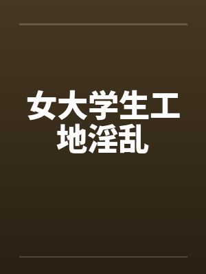 女大学生工地淫乱笔趣阁无弹窗
