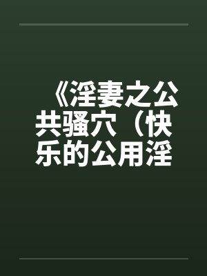 《淫妻之公共骚穴(快乐的公用淫洞)》【1-7完结】by佚名