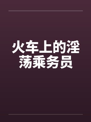 火车上的淫荡乘务员笔趣阁无弹窗