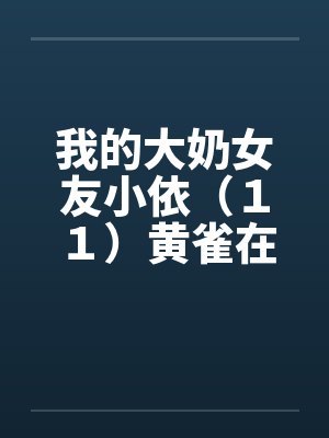 我的大奶女友小依(11)黄雀在后-剧情主轴版by佚名笔趣阁无弹窗