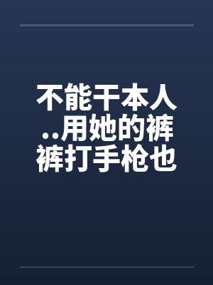 不能干本人..用她的裤裤打手枪也不濑