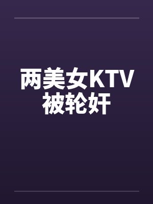 两美女KTV被轮奸笔趣阁无弹窗