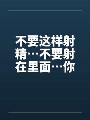 不要这样射精…不要射在里面…你没有戴套不能射进去阿~