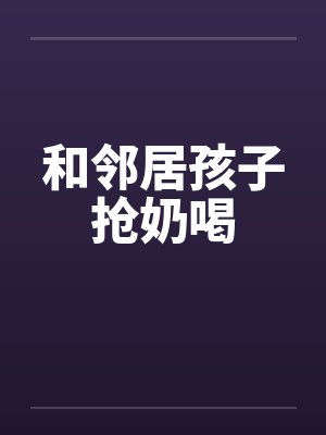 和邻居孩子抢奶喝by佚名笔趣阁无弹窗