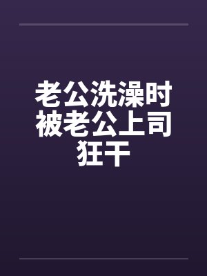 老公洗澡时被老公上司狂干笔趣阁无弹窗