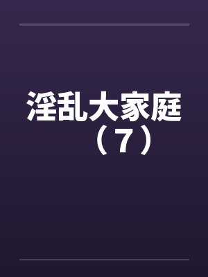 淫乱大家庭(7)笔趣阁无弹窗