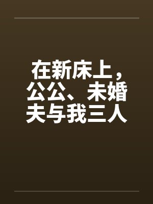 在新床上,公公、未婚夫与我三人赤身裸体的躺着by佚名