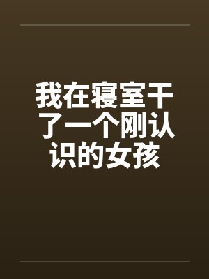 我在寝室干了一个刚认识的女孩by佚名