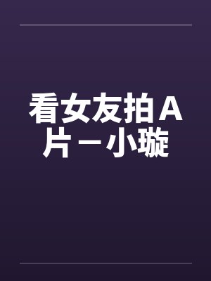 看女友拍Ａ片－小璇笔趣阁无弹窗