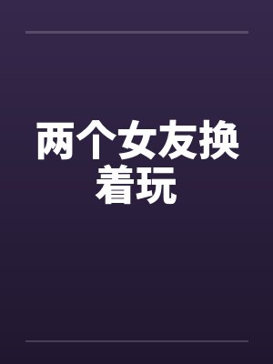 两个女友换着玩by佚名笔趣阁无弹窗